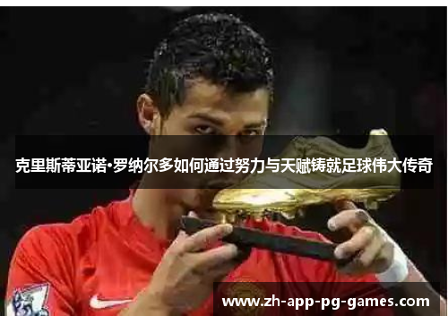 克里斯蒂亚诺·罗纳尔多如何通过努力与天赋铸就足球伟大传奇