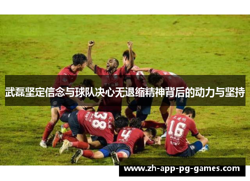 武磊坚定信念与球队决心无退缩精神背后的动力与坚持