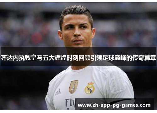 齐达内执教皇马五大辉煌时刻回顾引领足球巅峰的传奇篇章 齐达内执教皇马五大辉煌时刻回顾引领足球巅峰的传奇篇章